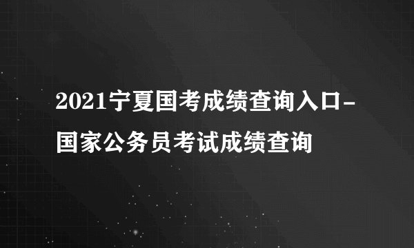 2021宁夏国考成绩查询入口-国家公务员考试成绩查询