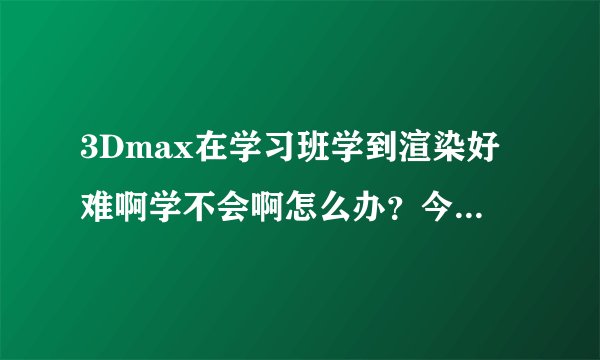 3Dmax在学习班学到渲染好难啊学不会啊怎么办？今天上完课后回去看了部分视频还是一头雾水。