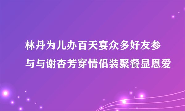 林丹为儿办百天宴众多好友参与与谢杏芳穿情侣装聚餐显恩爱