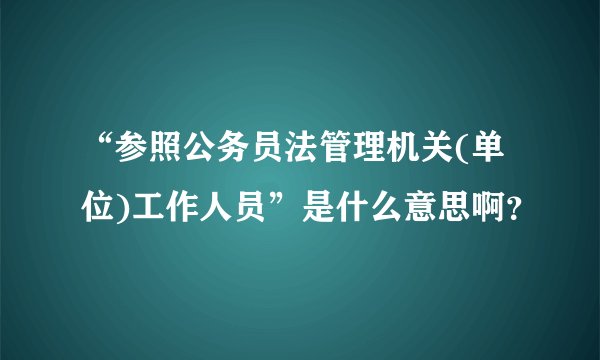 “参照公务员法管理机关(单位)工作人员”是什么意思啊？