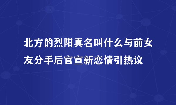 北方的烈阳真名叫什么与前女友分手后官宣新恋情引热议