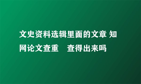 文史资料选辑里面的文章 知网论文查重螚查得出来吗