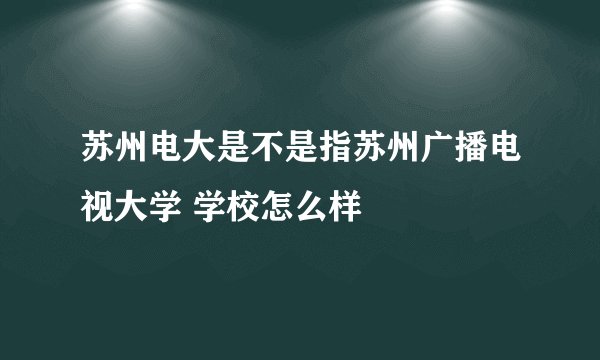 苏州电大是不是指苏州广播电视大学 学校怎么样
