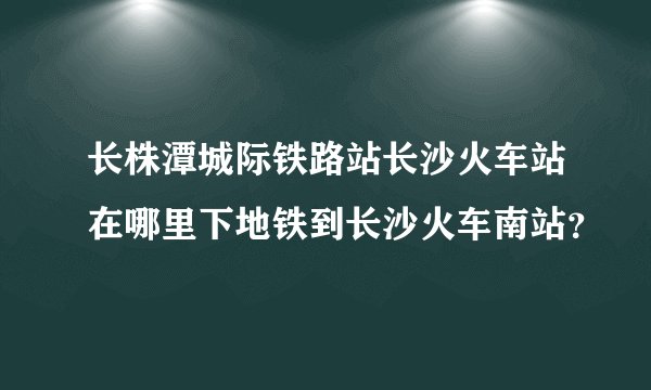 长株潭城际铁路站长沙火车站在哪里下地铁到长沙火车南站？
