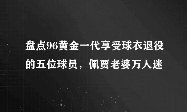 盘点96黄金一代享受球衣退役的五位球员，佩贾老婆万人迷