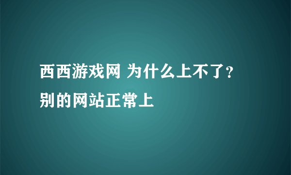 西西游戏网 为什么上不了？ 别的网站正常上