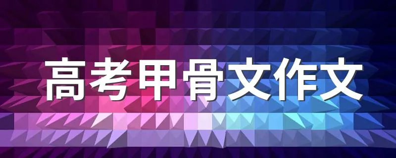 高考甲骨文作文 有关甲骨文作文范文