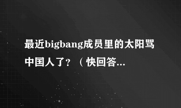 最近bigbang成员里的太阳骂中国人了？（快回答啊！急急急）是真的不？快啊！答案满意会给好