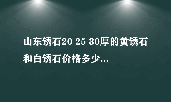 山东锈石20 25 30厚的黄锈石和白锈石价格多少?相差大吗? 那个厂家的有生产价格公道点??知道的速来帮忙!!!