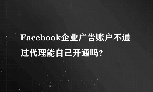 Facebook企业广告账户不通过代理能自己开通吗？