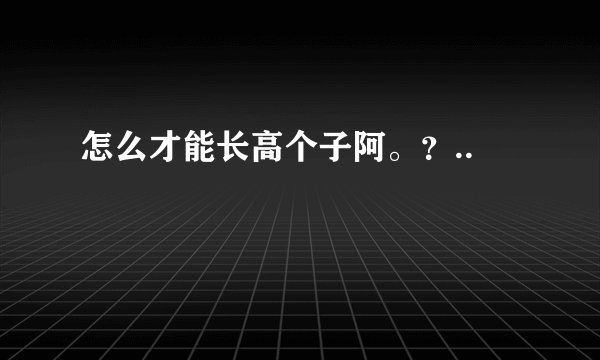 怎么才能长高个子阿。？..