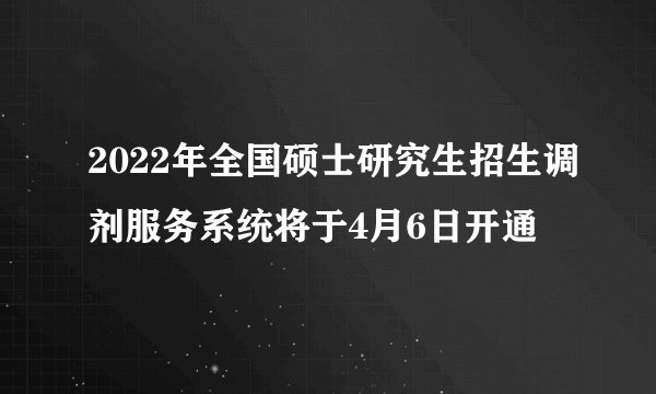 2022年全国硕士研究生招生调剂服务系统将于4月6日开通