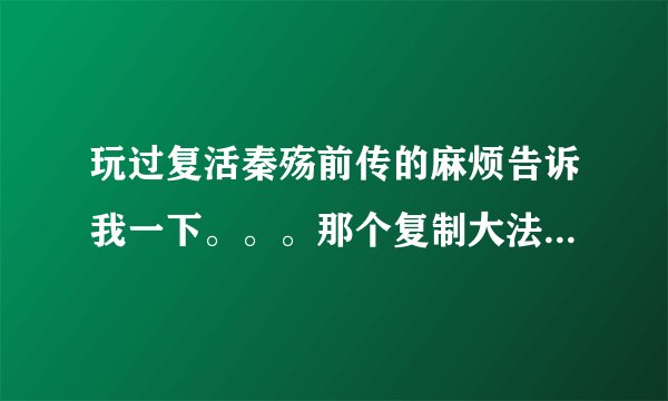 玩过复活秦殇前传的麻烦告诉我一下。。。那个复制大法怎么用呢？