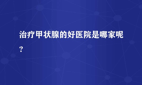 治疗甲状腺的好医院是哪家呢？