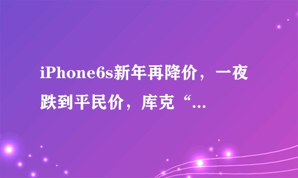iPhone6s新年再降价，一夜跌到平民价，库克“心痛”，网友：意外