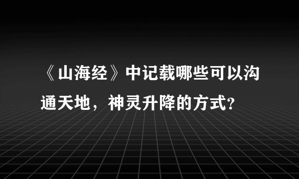 《山海经》中记载哪些可以沟通天地，神灵升降的方式？