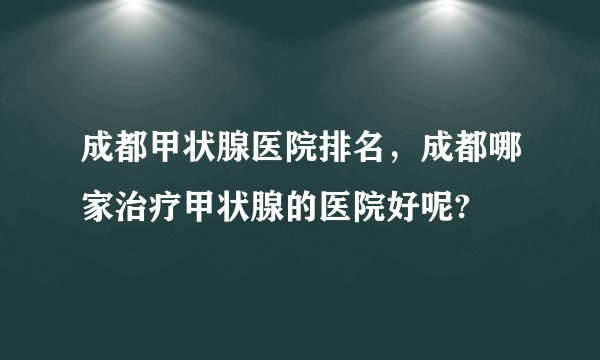 成都甲状腺医院排名，成都哪家治疗甲状腺的医院好呢?