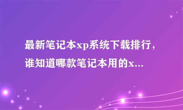 最新笔记本xp系统下载排行，谁知道哪款笔记本用的xp系统最多人下载？
