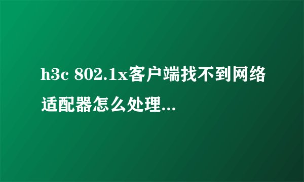 h3c 802.1x客户端找不到网络适配器怎么处理?但是又不可以打不开网卡?急!!!