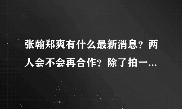 张翰郑爽有什么最新消息？两人会不会再合作？除了拍一起来看流星雨，一起又看流星雨，电影无极限还有什么