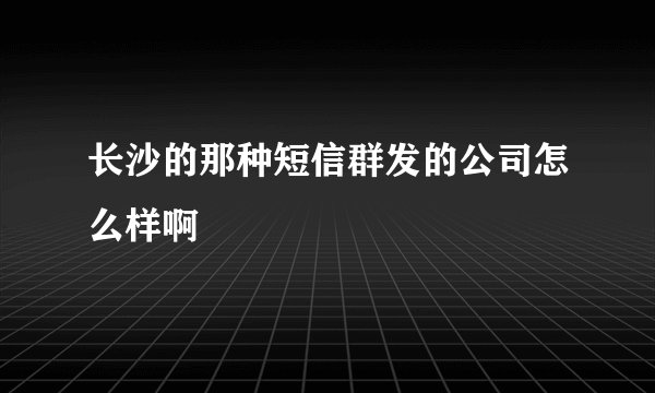 长沙的那种短信群发的公司怎么样啊