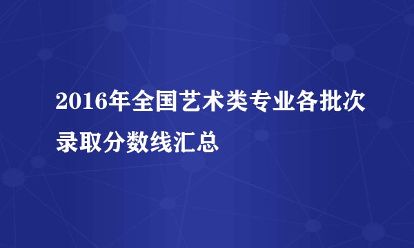 2016年全国艺术类专业各批次录取分数线汇总