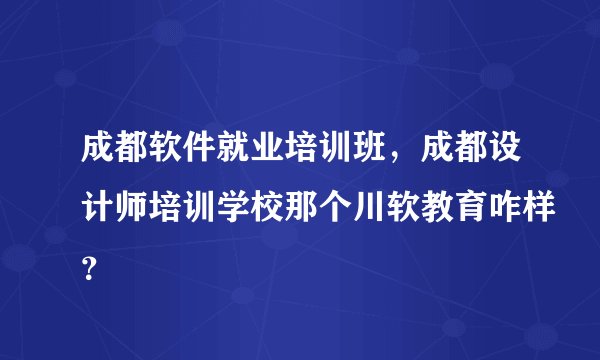 成都软件就业培训班，成都设计师培训学校那个川软教育咋样？