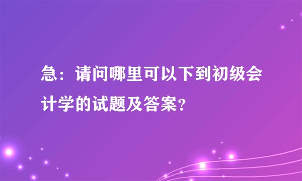 急：请问哪里可以下到初级会计学的试题及答案？