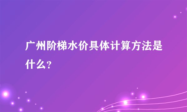 广州阶梯水价具体计算方法是什么？