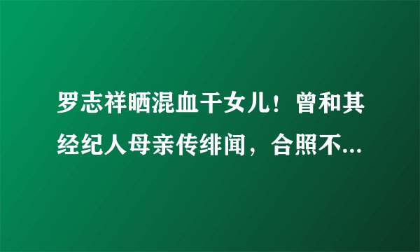 罗志祥晒混血干女儿！曾和其经纪人母亲传绯闻，合照不避嫌超温馨