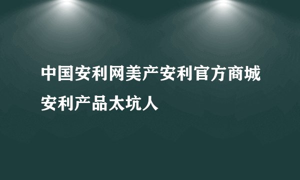 中国安利网美产安利官方商城安利产品太坑人