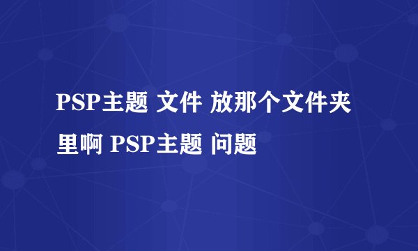 PSP主题 文件 放那个文件夹里啊 PSP主题 问题