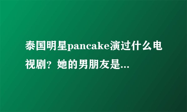 泰国明星pancake演过什么电视剧？她的男朋友是谁？她喜欢谁？