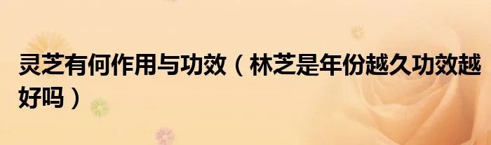 灵芝有何作用与功效(林芝是年份越久功效越好吗)