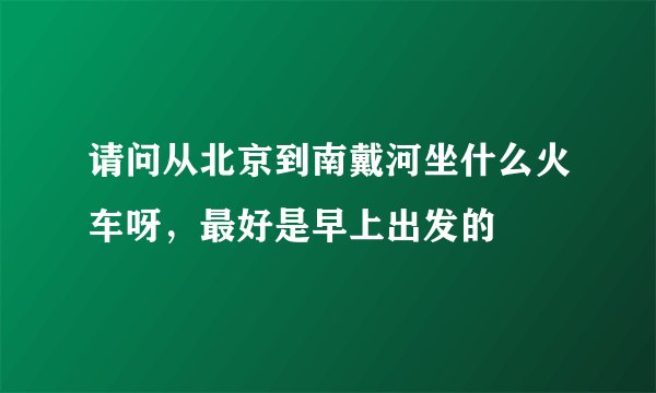 请问从北京到南戴河坐什么火车呀，最好是早上出发的