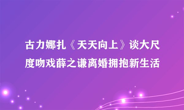 古力娜扎《天天向上》谈大尺度吻戏薛之谦离婚拥抱新生活