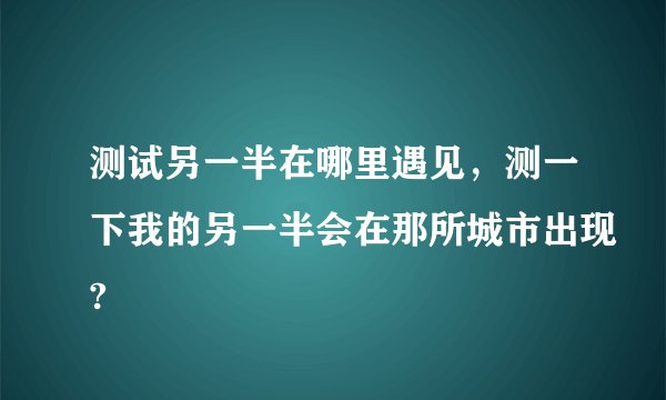 测试另一半在哪里遇见，测一下我的另一半会在那所城市出现?