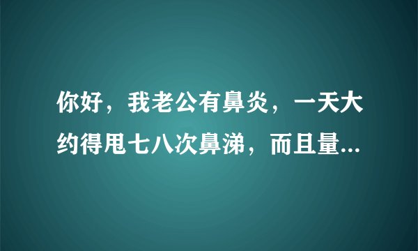 你好，我老公有鼻炎，一天大约得甩七八次鼻涕，而且量...
