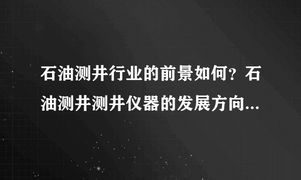 石油测井行业的前景如何？石油测井测井仪器的发展方向是什么？