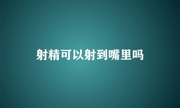 射精可以射到嘴里吗