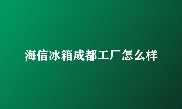 海信冰箱成都工厂怎么样