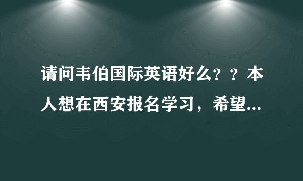 请问韦伯国际英语好么？？本人想在西安报名学习，希望上过韦伯英语的朋友给一个建议，谢谢~！
