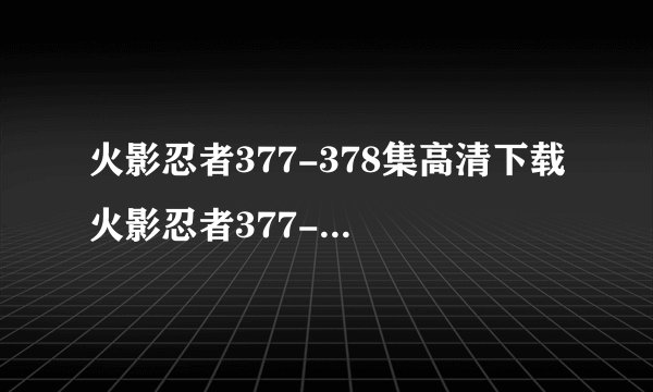 火影忍者377-378集高清下载 火影忍者377-378集全集视频在线观看 动漫火影忍者377-378集迅雷高清下载 在哪能得看到？？