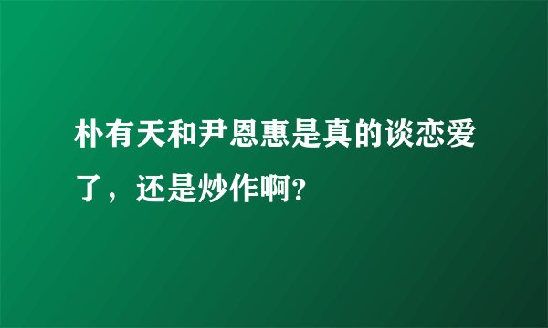 朴有天和尹恩惠是真的谈恋爱了，还是炒作啊？