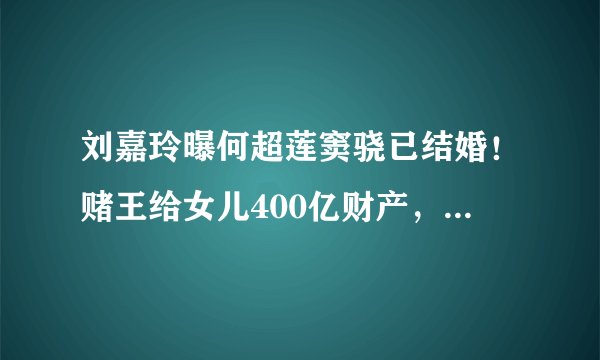 刘嘉玲曝何超莲窦骁已结婚！赌王给女儿400亿财产，窦骁有福了？