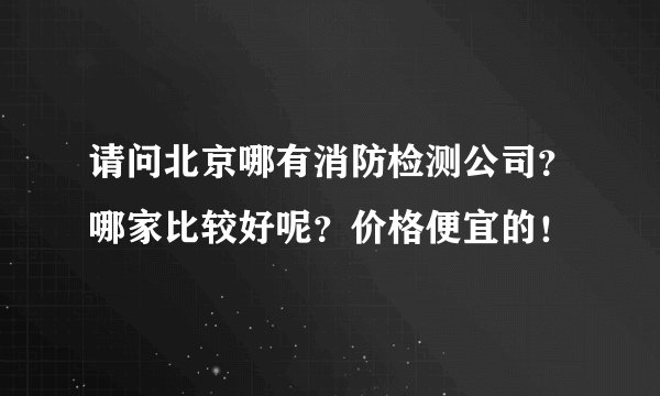 请问北京哪有消防检测公司？哪家比较好呢？价格便宜的！