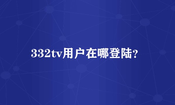 332tv用户在哪登陆？