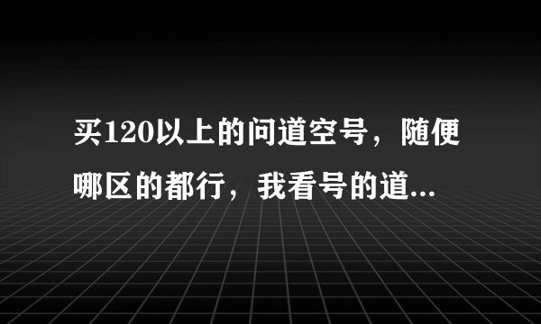 买120以上的问道空号，随便哪区的都行，我看号的道行给钱。