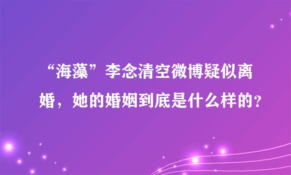 “海藻”李念清空微博疑似离婚，她的婚姻到底是什么样的？