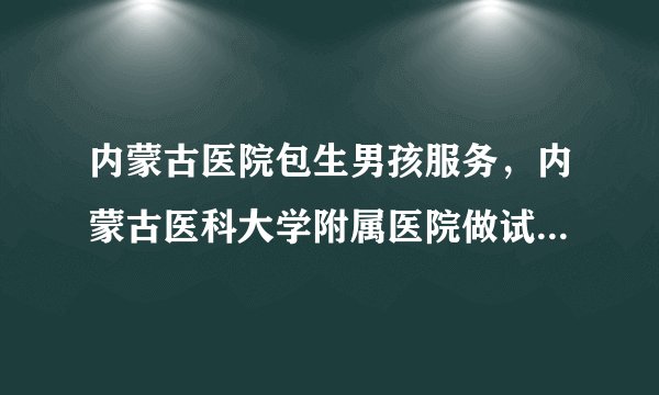 内蒙古医院包生男孩服务，内蒙古医科大学附属医院做试管婴儿怎么样